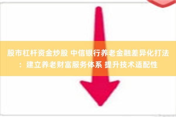 股市杠杆资金炒股 中信银行养老金融差异化打法：建立养老财富服务体系 提升技术适配性