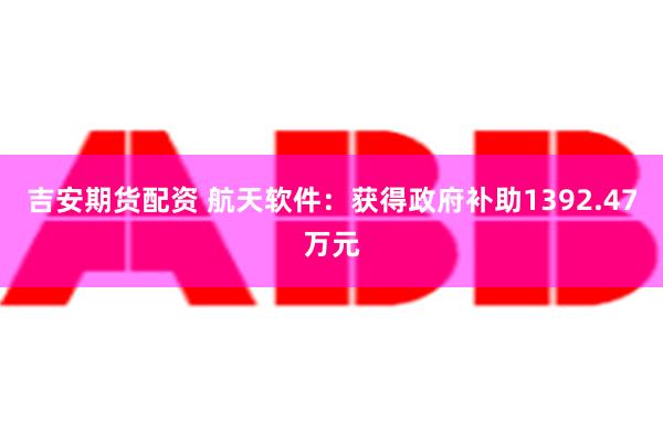 吉安期货配资 航天软件：获得政府补助1392.47万元