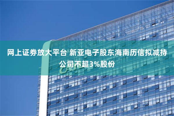 网上证劵放大平台 新亚电子股东海南历信拟减持公司不超3%股份