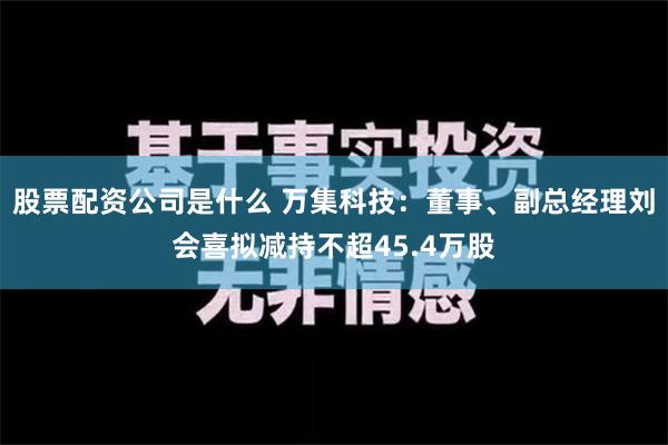 股票配资公司是什么 万集科技：董事、副总经理刘会喜拟减持不超45.4万股