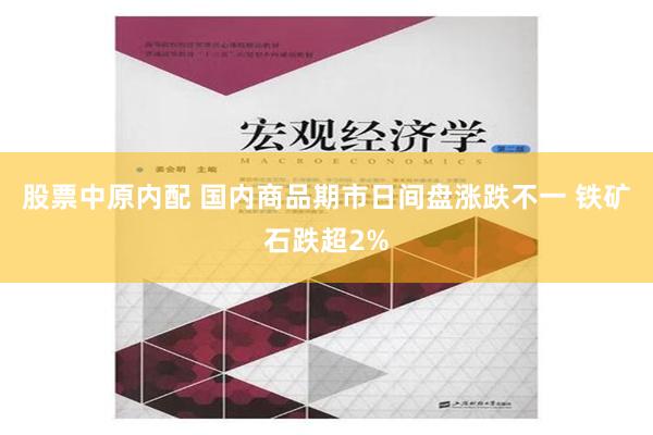 股票中原内配 国内商品期市日间盘涨跌不一 铁矿石跌超2%