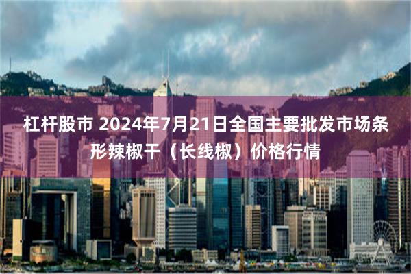 杠杆股市 2024年7月21日全国主要批发市场条形辣椒干（长线椒）价格行情