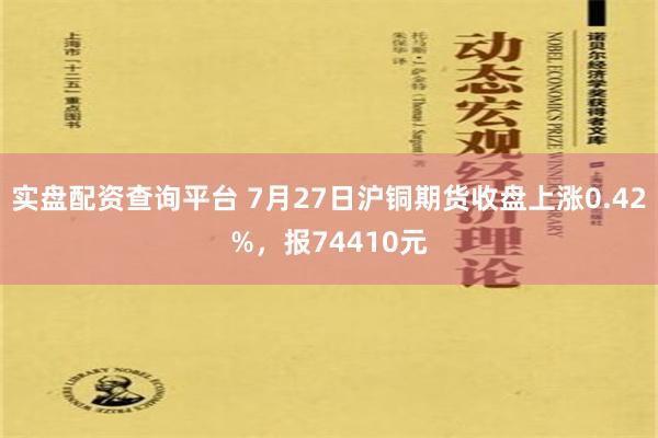 实盘配资查询平台 7月27日沪铜期货收盘上涨0.42%，报74410元