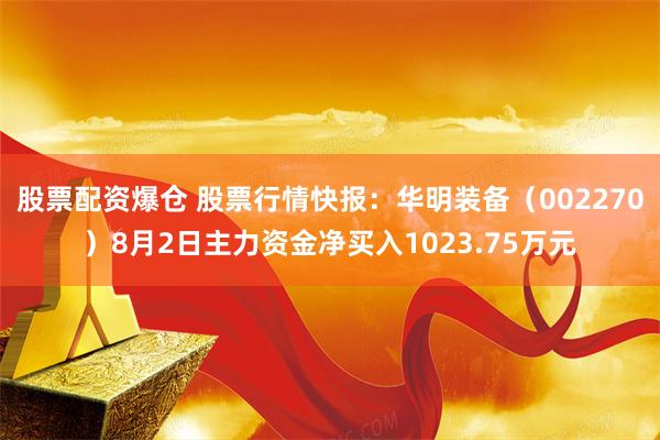 股票配资爆仓 股票行情快报：华明装备（002270）8月2日主力资金净买入1023.75万元