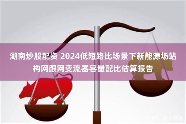 湖南炒股配资 2024低短路比场景下新能源场站构网跟网变流器容量配比估算报告