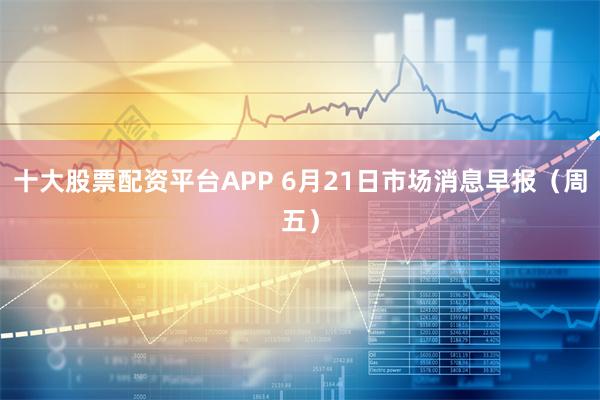 十大股票配资平台APP 6月21日市场消息早报（周五）