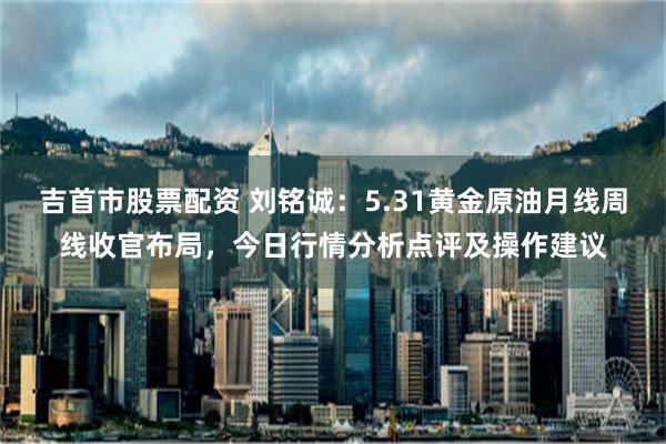 吉首市股票配资 刘铭诚：5.31黄金原油月线周线收官布局，今日行情分析点评及操作建议