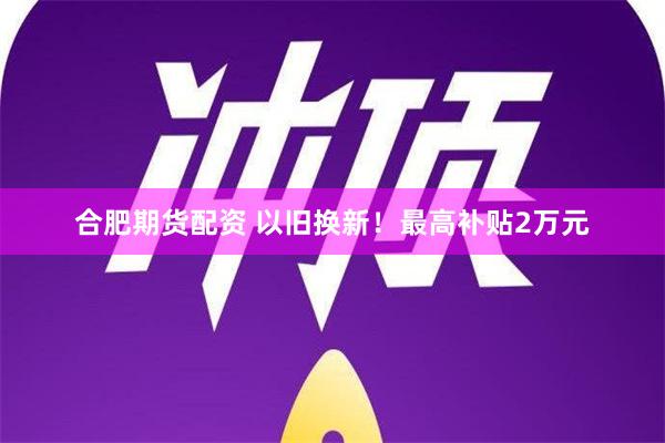 合肥期货配资 以旧换新！最高补贴2万元