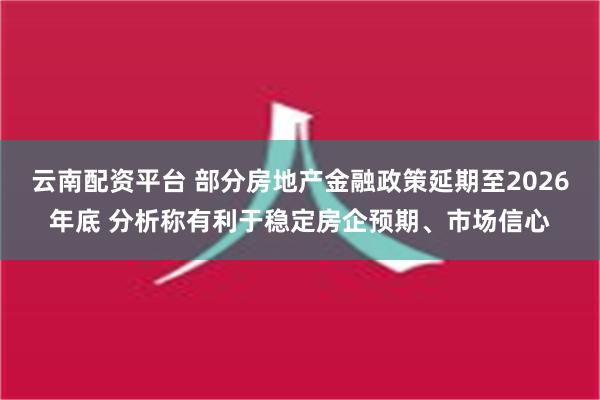 云南配资平台 部分房地产金融政策延期至2026年底 分析称有利于稳定房企预期、市场信心