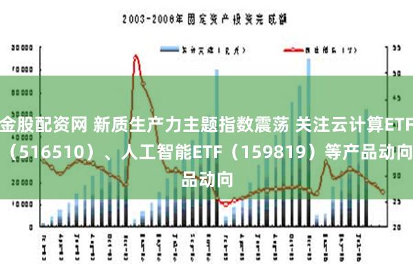 金股配资网 新质生产力主题指数震荡 关注云计算ETF（516510）、人工智能ETF（159819）等产品动向