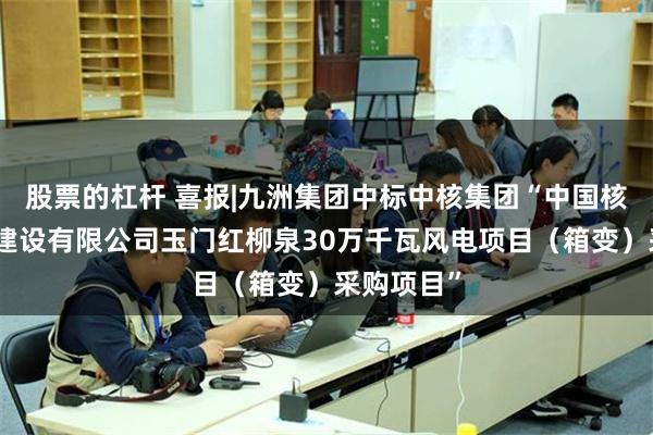 股票的杠杆 喜报|九洲集团中标中核集团“中国核工业华兴建设有限公司玉门红柳泉30万千瓦风电项目（箱变）采购项目”