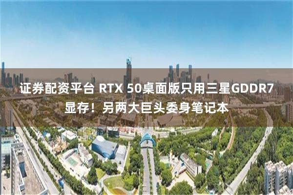 证券配资平台 RTX 50桌面版只用三星GDDR7显存！另两大巨头委身笔记本