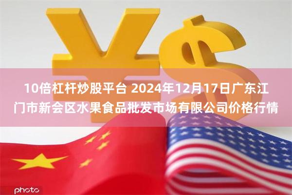 10倍杠杆炒股平台 2024年12月17日广东江门市新会区水果食品批发市场有限公司价格行情