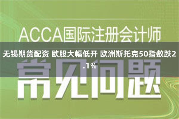 无锡期货配资 欧股大幅低开 欧洲斯托克50指数跌2.1%