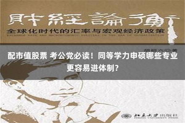 配市值股票 考公党必读！同等学力申硕哪些专业更容易进体制？